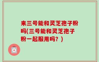 来三号能和灵芝孢子粉吗(三号能和灵芝孢子粉一起服用吗？)