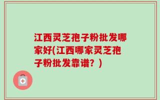江西灵芝孢子粉批发哪家好(江西哪家灵芝孢子粉批发靠谱？)