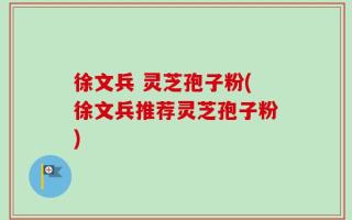 徐文兵 灵芝孢子粉(徐文兵推荐灵芝孢子粉)