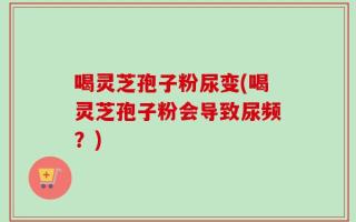 喝灵芝孢子粉尿变(喝灵芝孢子粉会导致尿频？)