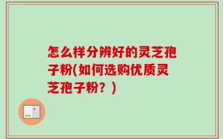 怎么样分辨好的灵芝孢子粉(如何选购优质灵芝孢子粉？)