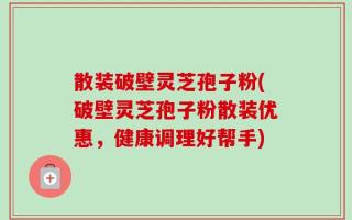 散装破壁灵芝孢子粉(破壁灵芝孢子粉散装优惠，健康调理好帮手)