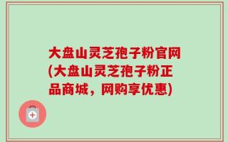 大盘山灵芝孢子粉官网(大盘山灵芝孢子粉正品商城，网购享优惠)