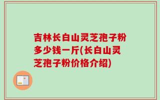 吉林长白山灵芝孢子粉多少钱一斤(长白山灵芝孢子粉价格介绍)