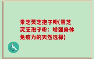 景芝灵芝孢子粉(景芝灵芝孢子粉：增强身体免疫力的天然选择)