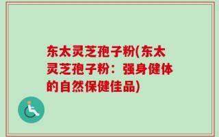 东太灵芝孢子粉(东太灵芝孢子粉：强身健体的自然保健佳品)