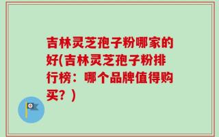 吉林灵芝孢子粉哪家的好(吉林灵芝孢子粉排行榜：哪个品牌值得购买？)