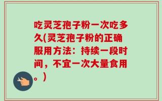 吃灵芝孢子粉一次吃多久(灵芝孢子粉的正确服用方法：持续一段时间，不宜一次大量食用。)