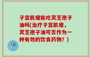 子宫肌瘤能吃灵芝孢子油吗(治疗子宫肌瘤，灵芝孢子油可否作为一种有效的饮食药物？)