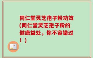 同仁堂灵芝孢子粉功效(同仁堂灵芝孢子粉的健康益处，你不容错过！)