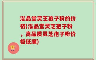 泓品堂灵芝孢子粉的价格(泓品堂灵芝孢子粉，高品质灵芝孢子粉价格低廉)