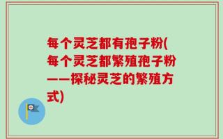每个灵芝都有孢子粉(每个灵芝都繁殖孢子粉——探秘灵芝的繁殖方式)