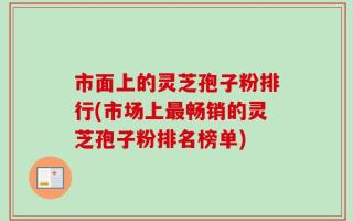 市面上的灵芝孢子粉排行(市场上最畅销的灵芝孢子粉排名榜单)