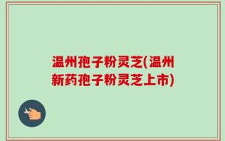 温州孢子粉灵芝(温州新药孢子粉灵芝上市)