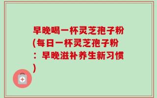早晚喝一杯灵芝孢子粉(每日一杯灵芝孢子粉：早晚滋补养生新习惯)