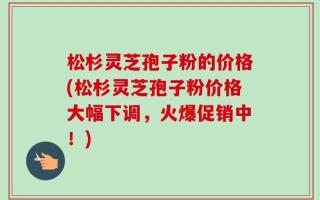 松杉灵芝孢子粉的价格(松杉灵芝孢子粉价格大幅下调，火爆促销中！)
