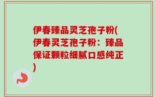 伊春臻品灵芝孢子粉(伊春灵芝孢子粉：臻品保证颗粒细腻口感纯正)
