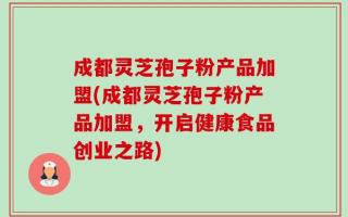成都灵芝孢子粉产品加盟(成都灵芝孢子粉产品加盟，开启健康食品创业之路)