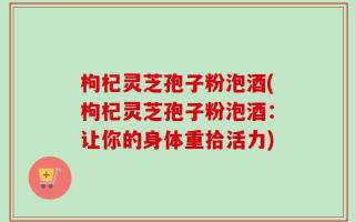 枸杞灵芝孢子粉泡酒(枸杞灵芝孢子粉泡酒：让你的身体重拾活力)