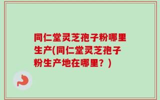 同仁堂灵芝孢子粉哪里生产(同仁堂灵芝孢子粉生产地在哪里？)