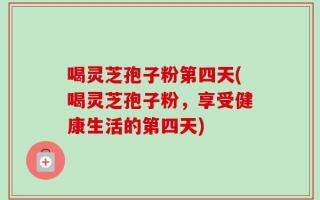 喝灵芝孢子粉第四天(喝灵芝孢子粉，享受健康生活的第四天)