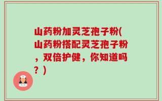 山药粉加灵芝孢子粉(山药粉搭配灵芝孢子粉，双倍护健，你知道吗？)