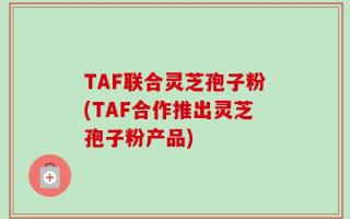 TAF联合灵芝孢子粉(TAF合作推出灵芝孢子粉产品)
