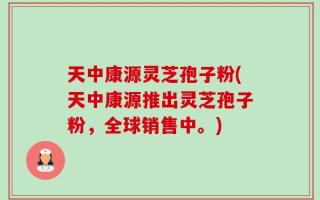 天中康源灵芝孢子粉(天中康源推出灵芝孢子粉，全球销售中。)