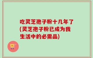 吃灵芝孢子粉十几年了(灵芝孢子粉已成为我生活中的必需品)