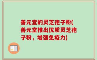 善元堂的灵芝孢子粉(善元堂推出优质灵芝孢子粉，增强免疫力)