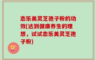 态乐美灵芝孢子粉的功效(达到健康养生的理想，试试态乐美灵芝孢子粉)
