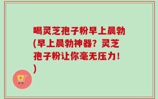 喝灵芝孢子粉早上晨勃(早上晨勃神器？灵芝孢子粉让你毫无压力！)