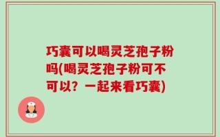 巧囊可以喝灵芝孢子粉吗(喝灵芝孢子粉可不可以？一起来看巧囊)