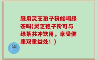 服用灵芝孢子粉能喝绿茶吗(灵芝孢子粉可与绿茶共冲饮用，享受健康双重益处！)