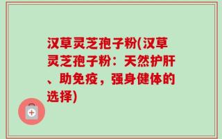 汉草灵芝孢子粉(汉草灵芝孢子粉：天然护肝、助免疫，强身健体的选择)