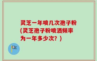 灵芝一年喷几次孢子粉(灵芝孢子粉喷洒频率为一年多少次？)