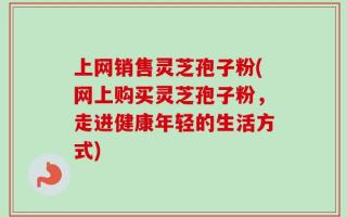 上网销售灵芝孢子粉(网上购买灵芝孢子粉，走进健康年轻的生活方式)