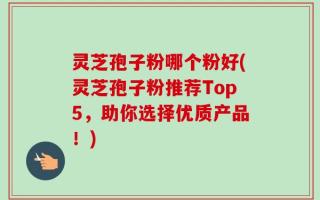 灵芝孢子粉哪个粉好(灵芝孢子粉推荐Top5，助你选择优质产品！)
