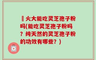冐火大能吃灵芝孢子粉吗(能吃灵芝孢子粉吗？纯天然的灵芝孢子粉的功效有哪些？)