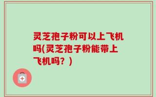 灵芝孢子粉可以上飞机吗(灵芝孢子粉能带上飞机吗？)
