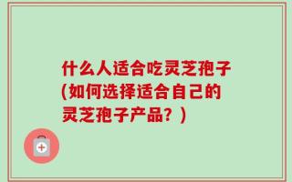什么人适合吃灵芝孢子(如何选择适合自己的灵芝孢子产品？)