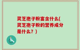灵芝孢子粉富含什么(灵芝孢子粉的营养成分是什么？)