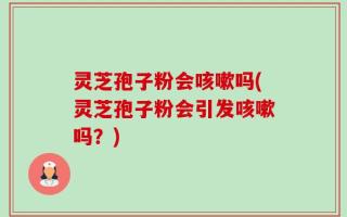 灵芝孢子粉会咳嗽吗(灵芝孢子粉会引发咳嗽吗？)