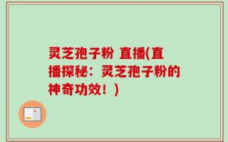 灵芝孢子粉 直播(直播探秘：灵芝孢子粉的神奇功效！)