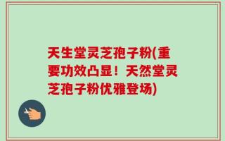 天生堂灵芝孢子粉(重要功效凸显！天然堂灵芝孢子粉优雅登场)