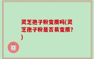 灵芝孢子粉变质吗(灵芝孢子粉是否易变质？)
