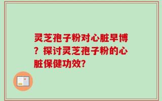 灵芝孢子粉对心脏早博？探讨灵芝孢子粉的心脏保健功效？