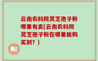 云南农科院灵芝孢子粉哪里有卖(云南农科院灵芝孢子粉在哪里能购买到？)