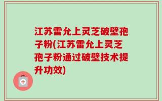 江苏雷允上灵芝破壁孢子粉(江苏雷允上灵芝孢子粉通过破壁技术提升功效)