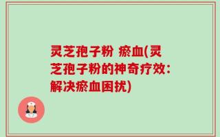 灵芝孢子粉 瘀血(灵芝孢子粉的神奇疗效：解决瘀血困扰)